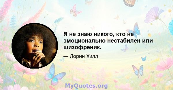 Я не знаю никого, кто не эмоционально нестабилен или шизофреник.