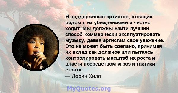 Я поддерживаю артистов, стоящих рядом с их убеждениями и честно ходит. Мы должны найти лучший способ коммерчески эксплуатировать музыку, давая артистам свое уважение. Это не может быть сделано, принимая их вклад как