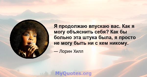 Я продолжаю впускаю вас. Как я могу объяснить себя? Как бы больно эта штука была, я просто не могу быть ни с кем никому.