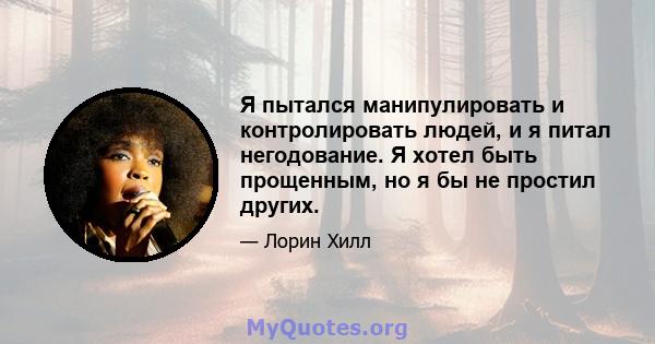 Я пытался манипулировать и контролировать людей, и я питал негодование. Я хотел быть прощенным, но я бы не простил других.