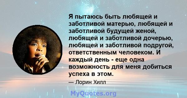 Я пытаюсь быть любящей и заботливой матерью, любящей и заботливой будущей женой, любящей и заботливой дочерью, любящей и заботливой подругой, ответственным человеком. И каждый день - еще одна возможность для меня