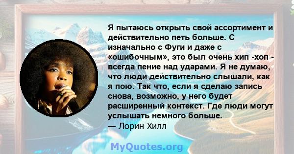 Я пытаюсь открыть свой ассортимент и действительно петь больше. С изначально с Фуги и даже с «ошибочным», это был очень хип -хоп - всегда пение над ударами. Я не думаю, что люди действительно слышали, как я пою. Так