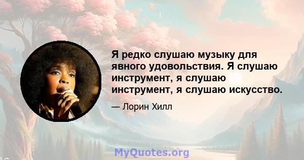 Я редко слушаю музыку для явного удовольствия. Я слушаю инструмент, я слушаю инструмент, я слушаю искусство.