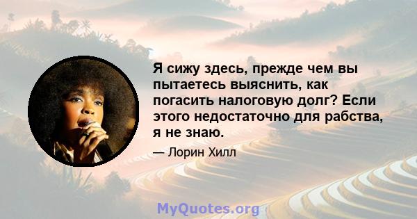 Я сижу здесь, прежде чем вы пытаетесь выяснить, как погасить налоговую долг? Если этого недостаточно для рабства, я не знаю.