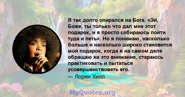 Я так долго опирался на Бога. «Эй, Боже, ты только что дал мне этот подарок, и я просто собираюсь пойти туда и петь». Но я понимаю, насколько больше и насколько широко становится мой подарок, когда я на самом деле