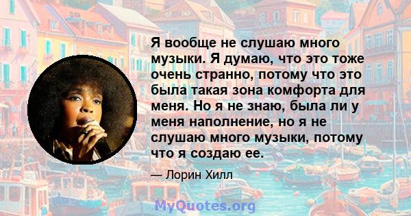 Я вообще не слушаю много музыки. Я думаю, что это тоже очень странно, потому что это была такая зона комфорта для меня. Но я не знаю, была ли у меня наполнение, но я не слушаю много музыки, потому что я создаю ее.