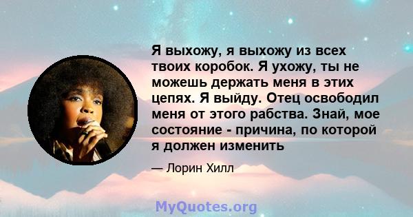 Я выхожу, я выхожу из всех твоих коробок. Я ухожу, ты не можешь держать меня в этих цепях. Я выйду. Отец освободил меня от этого рабства. Знай, мое состояние - причина, по которой я должен изменить