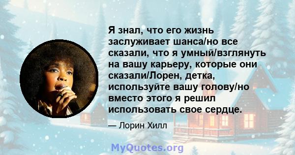 Я знал, что его жизнь заслуживает шанса/но все сказали, что я умный/взглянуть на вашу карьеру, которые они сказали/Лорен, детка, используйте вашу голову/но вместо этого я решил использовать свое сердце.