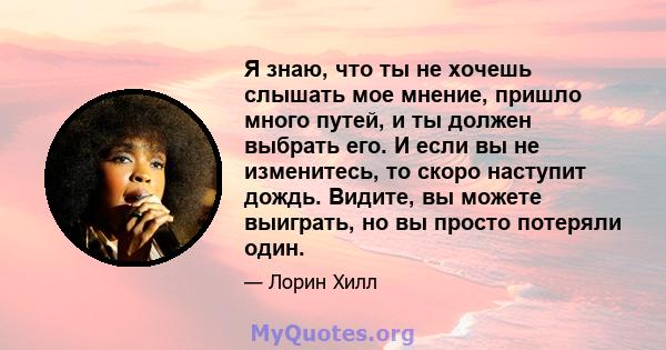 Я знаю, что ты не хочешь слышать мое мнение, пришло много путей, и ты должен выбрать его. И если вы не изменитесь, то скоро наступит дождь. Видите, вы можете выиграть, но вы просто потеряли один.