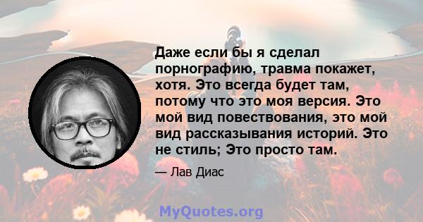 Даже если бы я сделал порнографию, травма покажет, хотя. Это всегда будет там, потому что это моя версия. Это мой вид повествования, это мой вид рассказывания историй. Это не стиль; Это просто там.