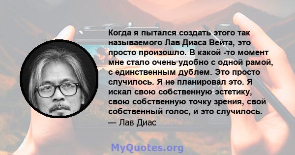 Когда я пытался создать этого так называемого Лав Диаса Вейта, это просто произошло. В какой -то момент мне стало очень удобно с одной рамой, с единственным дублем. Это просто случилось. Я не планировал это. Я искал