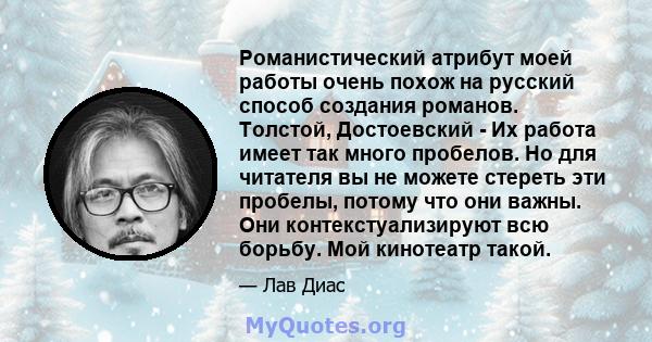 Романистический атрибут моей работы очень похож на русский способ создания романов. Толстой, Достоевский - Их работа имеет так много пробелов. Но для читателя вы не можете стереть эти пробелы, потому что они важны. Они