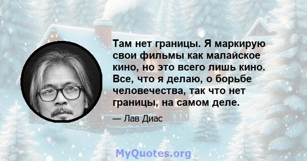 Там нет границы. Я маркирую свои фильмы как малайское кино, но это всего лишь кино. Все, что я делаю, о борьбе человечества, так что нет границы, на самом деле.