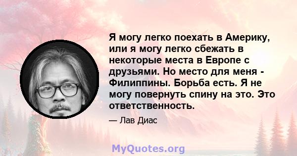 Я могу легко поехать в Америку, или я могу легко сбежать в некоторые места в Европе с друзьями. Но место для меня - Филиппины. Борьба есть. Я не могу повернуть спину на это. Это ответственность.