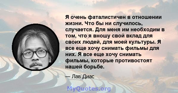 Я очень фаталистичен в отношении жизни. Что бы ни случилось, случается. Для меня им необходим в том, что я вношу свой вклад для своих людей, для моей культуры. Я все еще хочу снимать фильмы для них. Я все еще хочу