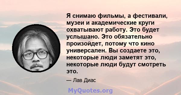 Я снимаю фильмы, а фестивали, музеи и академические круги охватывают работу. Это будет услышано. Это обязательно произойдет, потому что кино универсален. Вы создаете это, некоторые люди заметят это, некоторые люди будут 