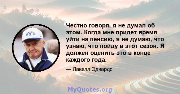 Честно говоря, я не думал об этом. Когда мне придет время уйти на пенсию, я не думаю, что узнаю, что пойду в этот сезон. Я должен оценить это в конце каждого года.