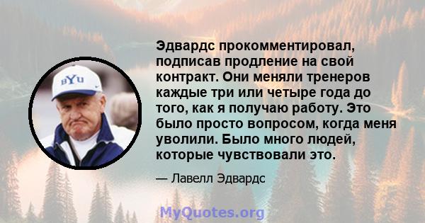 Эдвардс прокомментировал, подписав продление на свой контракт. Они меняли тренеров каждые три или четыре года до того, как я получаю работу. Это было просто вопросом, когда меня уволили. Было много людей, которые