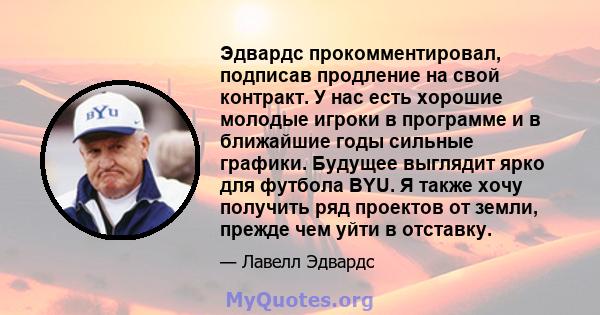 Эдвардс прокомментировал, подписав продление на свой контракт. У нас есть хорошие молодые игроки в программе и в ближайшие годы сильные графики. Будущее выглядит ярко для футбола BYU. Я также хочу получить ряд проектов