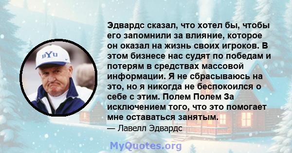 Эдвардс сказал, что хотел бы, чтобы его запомнили за влияние, которое он оказал на жизнь своих игроков. В этом бизнесе нас судят по победам и потерям в средствах массовой информации. Я не сбрасываюсь на это, но я