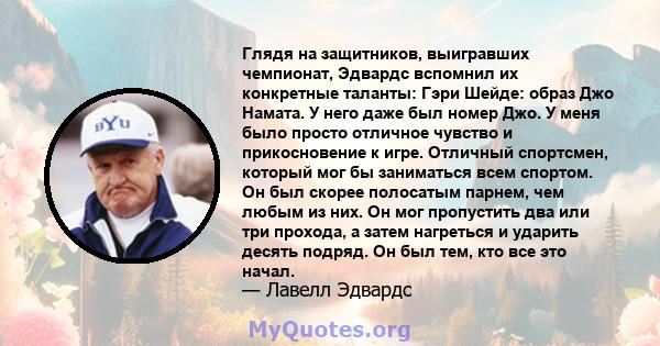 Глядя на защитников, выигравших чемпионат, Эдвардс вспомнил их конкретные таланты: Гэри Шейде: образ Джо Намата. У него даже был номер Джо. У меня было просто отличное чувство и прикосновение к игре. Отличный спортсмен, 