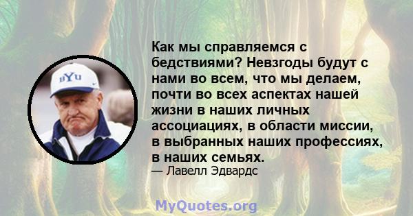 Как мы справляемся с бедствиями? Невзгоды будут с нами во всем, что мы делаем, почти во всех аспектах нашей жизни в наших личных ассоциациях, в области миссии, в выбранных наших профессиях, в наших семьях.