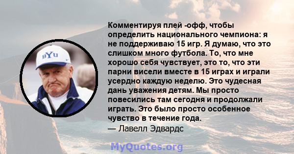 Комментируя плей -офф, чтобы определить национального чемпиона: я не поддерживаю 15 игр. Я думаю, что это слишком много футбола. То, что мне хорошо себя чувствует, это то, что эти парни висели вместе в 15 играх и играли 