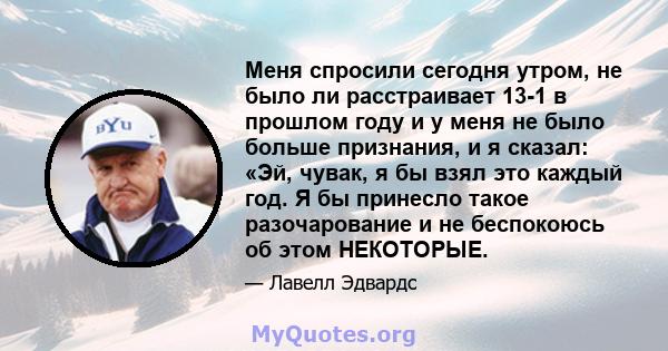 Меня спросили сегодня утром, не было ли расстраивает 13-1 в прошлом году и у меня не было больше признания, и я сказал: «Эй, чувак, я бы взял это каждый год. Я бы принесло такое разочарование и не беспокоюсь об этом