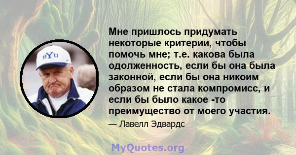 Мне пришлось придумать некоторые критерии, чтобы помочь мне; т.е. какова была одолженность, если бы она была законной, если бы она никоим образом не стала компромисс, и если бы было какое -то преимущество от моего