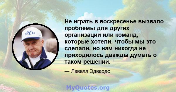 Не играть в воскресенье вызвало проблемы для других организаций или команд, которые хотели, чтобы мы это сделали, но нам никогда не приходилось дважды думать о таком решении.