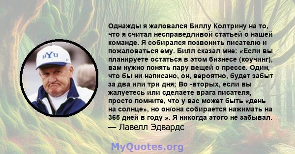 Однажды я жаловался Биллу Колтрину на то, что я считал несправедливой статьей о нашей команде. Я собирался позвонить писателю и пожаловаться ему. Билл сказал мне: «Если вы планируете остаться в этом бизнесе (коучинг),