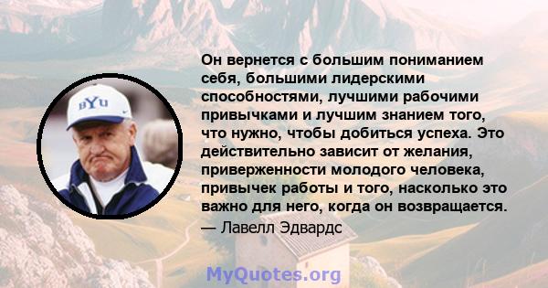 Он вернется с большим пониманием себя, большими лидерскими способностями, лучшими рабочими привычками и лучшим знанием того, что нужно, чтобы добиться успеха. Это действительно зависит от желания, приверженности