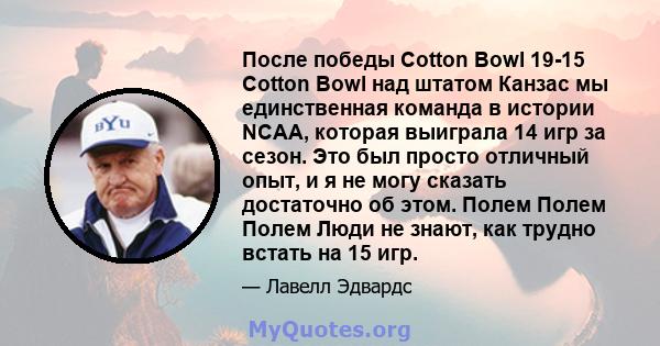 После победы Cotton Bowl 19-15 Cotton Bowl над штатом Канзас мы единственная команда в истории NCAA, которая выиграла 14 игр за сезон. Это был просто отличный опыт, и я не могу сказать достаточно об этом. Полем Полем