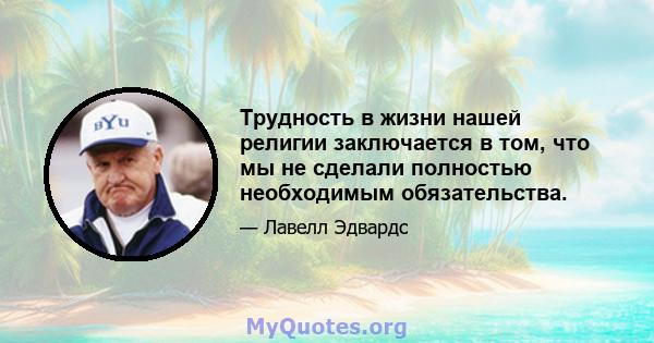 Трудность в жизни нашей религии заключается в том, что мы не сделали полностью необходимым обязательства.