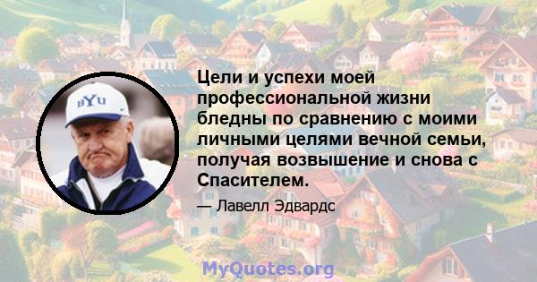 Цели и успехи моей профессиональной жизни бледны по сравнению с моими личными целями вечной семьи, получая возвышение и снова с Спасителем.