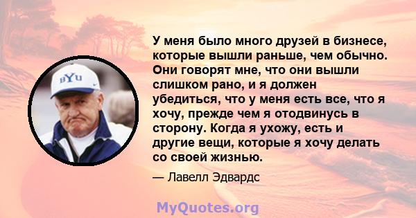 У меня было много друзей в бизнесе, которые вышли раньше, чем обычно. Они говорят мне, что они вышли слишком рано, и я должен убедиться, что у меня есть все, что я хочу, прежде чем я отодвинусь в сторону. Когда я ухожу, 