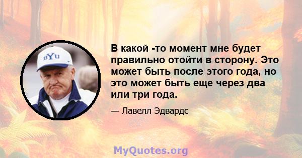 В какой -то момент мне будет правильно отойти в сторону. Это может быть после этого года, но это может быть еще через два или три года.