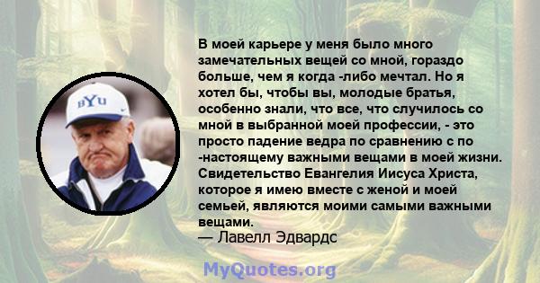 В моей карьере у меня было много замечательных вещей со мной, гораздо больше, чем я когда -либо мечтал. Но я хотел бы, чтобы вы, молодые братья, особенно знали, что все, что случилось со мной в выбранной моей профессии, 