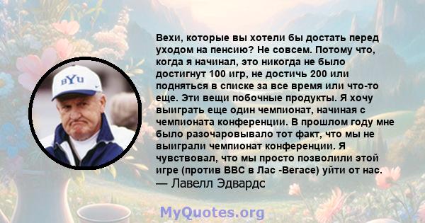 Вехи, которые вы хотели бы достать перед уходом на пенсию? Не совсем. Потому что, когда я начинал, это никогда не было достигнут 100 игр, не достичь 200 или подняться в списке за все время или что-то еще. Эти вещи