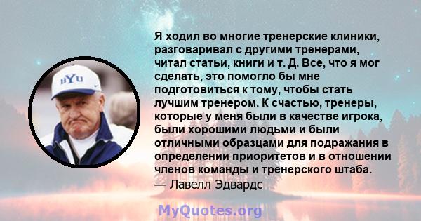 Я ходил во многие тренерские клиники, разговаривал с другими тренерами, читал статьи, книги и т. Д. Все, что я мог сделать, это помогло бы мне подготовиться к тому, чтобы стать лучшим тренером. К счастью, тренеры,