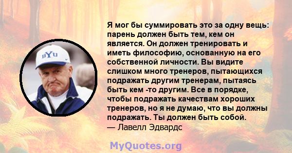 Я мог бы суммировать это за одну вещь: парень должен быть тем, кем он является. Он должен тренировать и иметь философию, основанную на его собственной личности. Вы видите слишком много тренеров, пытающихся подражать