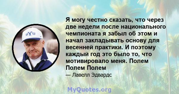 Я могу честно сказать, что через две недели после национального чемпионата я забыл об этом и начал закладывать основу для весенней практики. И поэтому каждый год это было то, что мотивировало меня. Полем Полем Полем