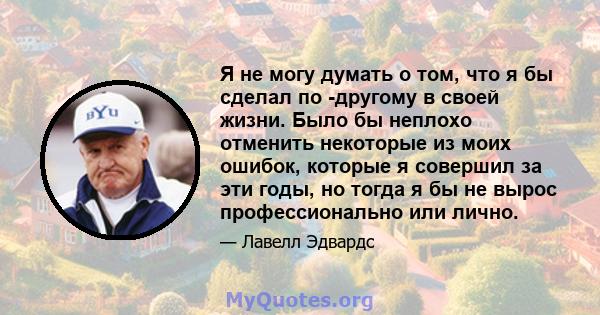 Я не могу думать о том, что я бы сделал по -другому в своей жизни. Было бы неплохо отменить некоторые из моих ошибок, которые я совершил за эти годы, но тогда я бы не вырос профессионально или лично.