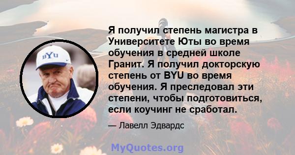 Я получил степень магистра в Университете Юты во время обучения в средней школе Гранит. Я получил докторскую степень от BYU во время обучения. Я преследовал эти степени, чтобы подготовиться, если коучинг не сработал.