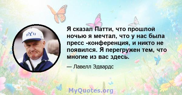 Я сказал Патти, что прошлой ночью я мечтал, что у нас была пресс -конференция, и никто не появился. Я перегружен тем, что многие из вас здесь.