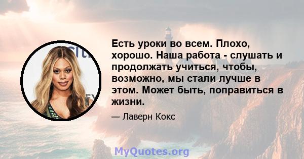 Есть уроки во всем. Плохо, хорошо. Наша работа - слушать и продолжать учиться, чтобы, возможно, мы стали лучше в этом. Может быть, поправиться в жизни.