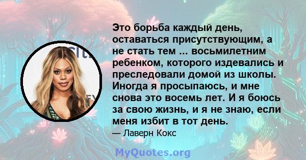 Это борьба каждый день, оставаться присутствующим, а не стать тем ... восьмилетним ребенком, которого издевались и преследовали домой из школы. Иногда я просыпаюсь, и мне снова это восемь лет. И я боюсь за свою жизнь, и 