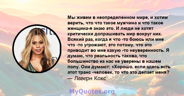 Мы живем в неопределенном мире, и хотим верить, что что такое мужчина и что такое женщина-я знаю это. И люди не хотят критически допрашивать мир вокруг них. Всякий раз, когда я что -то боюсь или мне что -то угрожают,