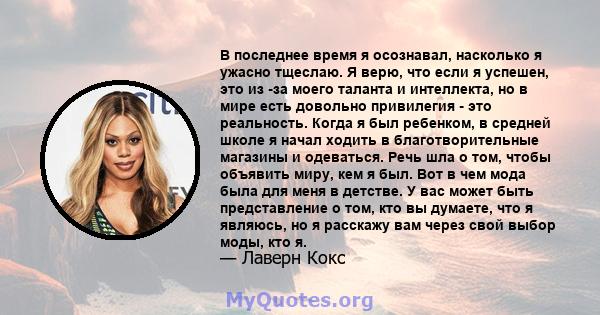 В последнее время я осознавал, насколько я ужасно тщеслаю. Я верю, что если я успешен, это из -за моего таланта и интеллекта, но в мире есть довольно привилегия - это реальность. Когда я был ребенком, в средней школе я