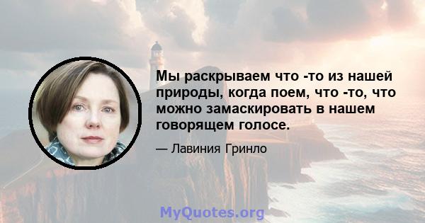 Мы раскрываем что -то из нашей природы, когда поем, что -то, что можно замаскировать в нашем говорящем голосе.